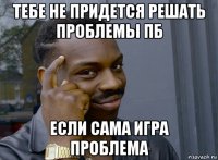 тебе не придется решать проблемы пб если сама игра проблема