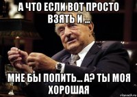 а что если вот просто взять и ... мне бы попить... а? ты моя хорошая