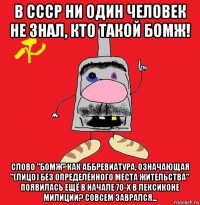 в ссср ни один человек не знал, кто такой бомж! слово "бомж" как аббревиатура, означающая "(лицо) без определённого места жительства" появилась ещё в начале 70-х в лексиконе милиции? совсем заврался...