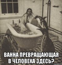  ванна превращающая в человека здесь?