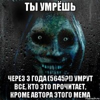 ты умрёшь через 3 года (5645?!) умрут все, кто это прочитает, кроме автора этого мема