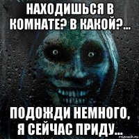 находишься в комнате? в какой?... подожди немного, я сейчас приду...