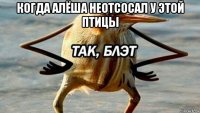 когда алёша неотсосал у этой птицы 