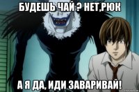 будешь чай ? нет,рюк а я да, иди заваривай!