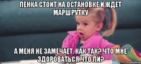 ленка стоит на остановке и ждет маршрутку а меня не замечает, как так? что мне здороваться что ли?