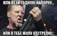 или вези годную напорку... или я тебе жопу отстрелю!..