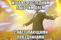 игоря с последним рабочим днём с наступающими праздниками