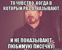 то чувство, когда в который раз отказывают и не показывают любимую писечку)