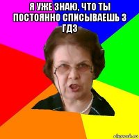 я уже знаю, что ты постоянно списываешь з гдз 