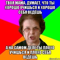 твоя мама, думает, что ты хорошо учишься и хорошо себя ведёшь а на самом деле ты плохо учишься и плохо себя ведёшь