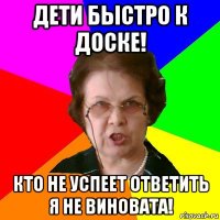 дети быстро к доске! кто не успеет ответить я не виновата!