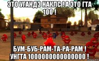 это угандэ наклс ! а это гта 100 ! бум-буб-рам-та-ра-рам ! унгта 1000000000000000 !