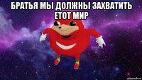 братья мы должны захватить етот мир 