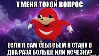 у меня токой вопрос если я сам себя сьем я стану в два раза больше или исчезну?