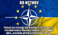 во истину только бы ссыкло еще и воевать хотело.а то ....у россиян новые пушки...страшно стало в мире жить...и всякие другие отговорки у трусов...