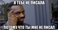 я тебе не писала потому что ты мне не писал