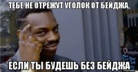 тебе не отрежут уголок от бейджа, если ты будешь без бейджа