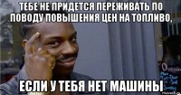 тебе не придется переживать по поводу повышения цен на топливо, если у тебя нет машины