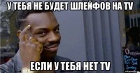 у тебя не будет шлейфов на tv если у тебя нет tv