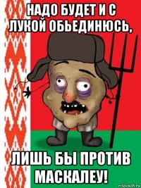 надо будет и с лукой обьединюсь, лишь бы против маскалеу!