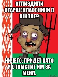 отпиздили старшеклассники в школе? ничего, придет нато и отомстит им за меня.