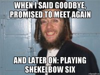 when i said goodbye, promised to meet again and later on: playing shekelbow six