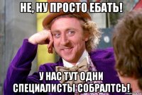 не, ну просто ебать! у нас тут одни специалисты собралтсь!