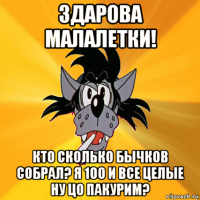 здарова малалетки! кто сколько бычков собрал? я 100 и все целые ну цо пакурим?