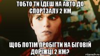 тобто ти їдеш на авто до спортзалу 2 км щоб потім пробігти на біговій доріжці 2 км?