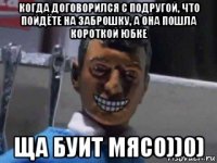 когда договорился с подругой, что пойдёте на заброшку, а она пошла короткой юбке ща буит мясо))0)