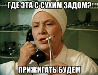 где эта с сухим задом? прижигать будем