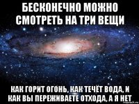 бесконечно можно смотреть на три вещи как горит огонь, как течёт вода, и как вы переживаете отхода, а я нет