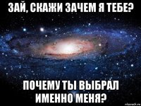 зай, скажи зачем я тебе? почему ты выбрал именно меня?