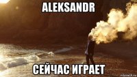 aleksandr сейчас играет