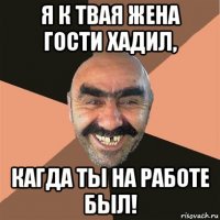 я к твая жена гости хадил, кагда ты на работе был!