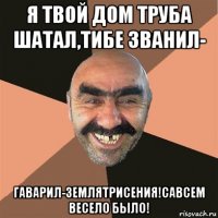 я твой дом труба шатал,тибе званил- гаварил-землятрисения!савсем весело было!