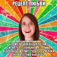 рецепт любви берем сначала водку, потом 3 сигареты. 25 коньяков, 17 л пива. ведро воды и спирт туды, 100 рублей и люовь готова. ахахахаха