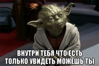  внутри тебя что есть только увидеть можешь ты