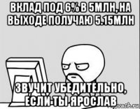 вклад под 6% в 5млн, на выходе получаю 5.15млн звучит убедительно, если ты ярослав