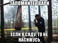 запомните твари если я сяду, то не насижусь