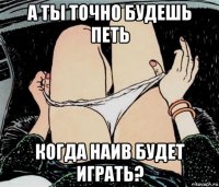 а ты точно будешь петь когда наив будет играть?