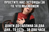 простите нас, эстонцы за то, что мы можем дойти до таллина за два дня... то есть... за два часа