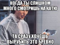 когда ты слишком много смотришь на катю та сразу хочешь вырубить это бревно