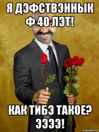 я дэфствэннык ф 40 лэт! как тибэ такое? ээээ!