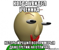 когда увидел ученика который решил все примерыя даже третий, на отлично