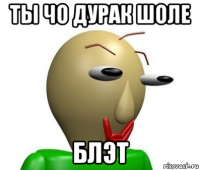 ты чо дурак шоле блэт