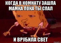 когда в комнату зашла мамка пока ты спал и врубила свет