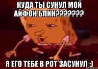 куда ты сунул мой айфон блин??????? я его тебе в рот засунул ;)