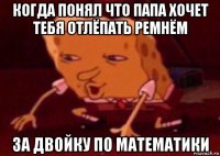 когда понял что папа хочет тебя отлёпать ремнём за двойку по математики