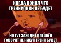 когда понял что тренировки не будет но тут заходит плеша и говорит не нихуя треня будет